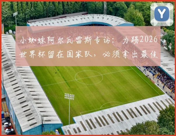 小蜘蛛阿尔瓦雷斯专访:为踢2026世界杯留在国家队,必须拿出最佳表现,我是看着梅西长大的
