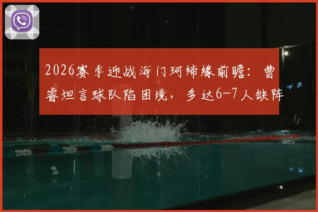 2026赛季迎战海门珂缔缘前瞻：曹睿坦言球队陷困境，多达6-7人缺阵影响排兵布阵