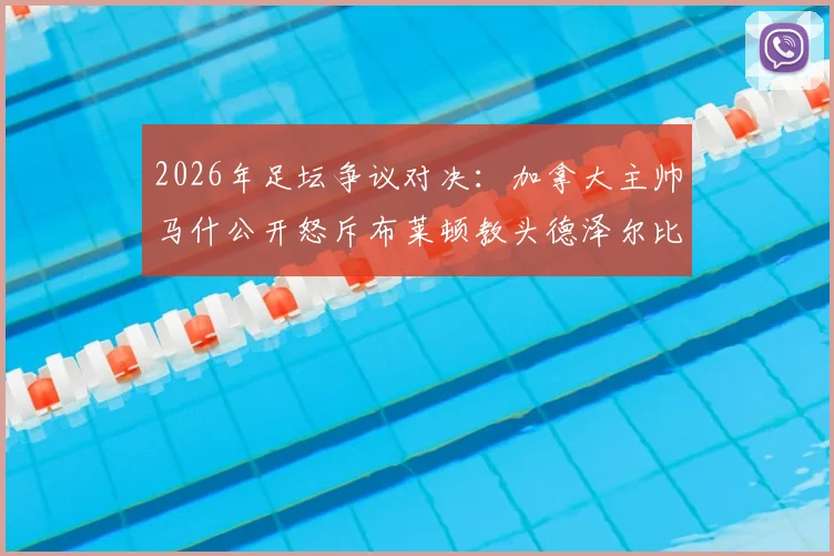 2026年足坛争议对决：加拿大主帅马什公开怒斥布莱顿教头德泽尔比，回顾两人恩怨始末及深层原因