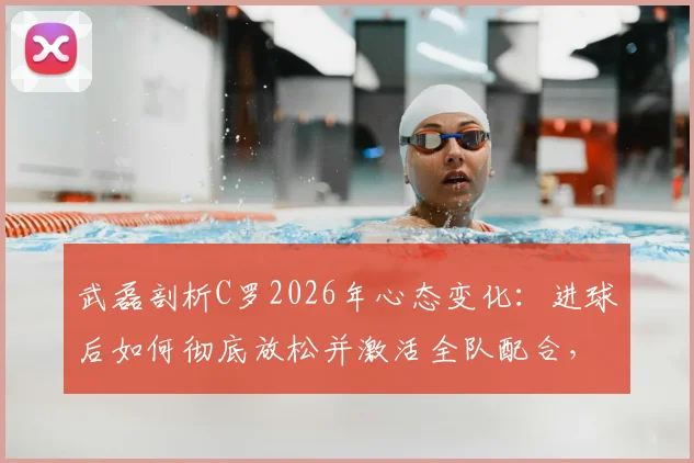 武磊剖析C罗2026年心态变化：进球后如何彻底放松并激活全队配合，对球员成长的启示