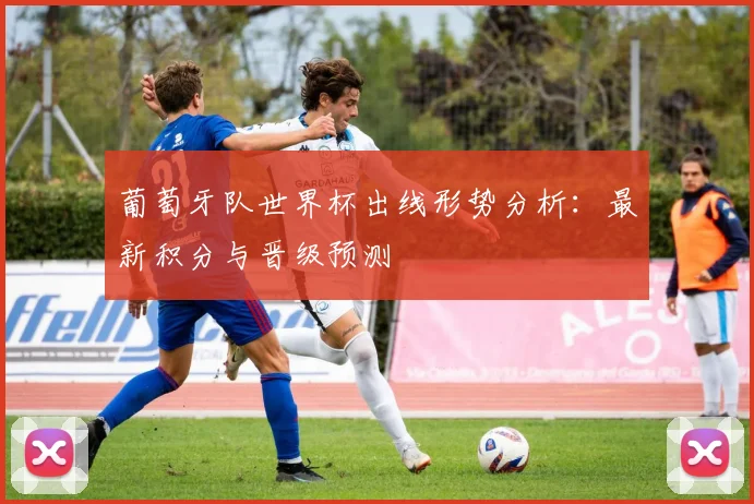 葡萄牙队世界杯出线形势分析:最新积分与晋级预测