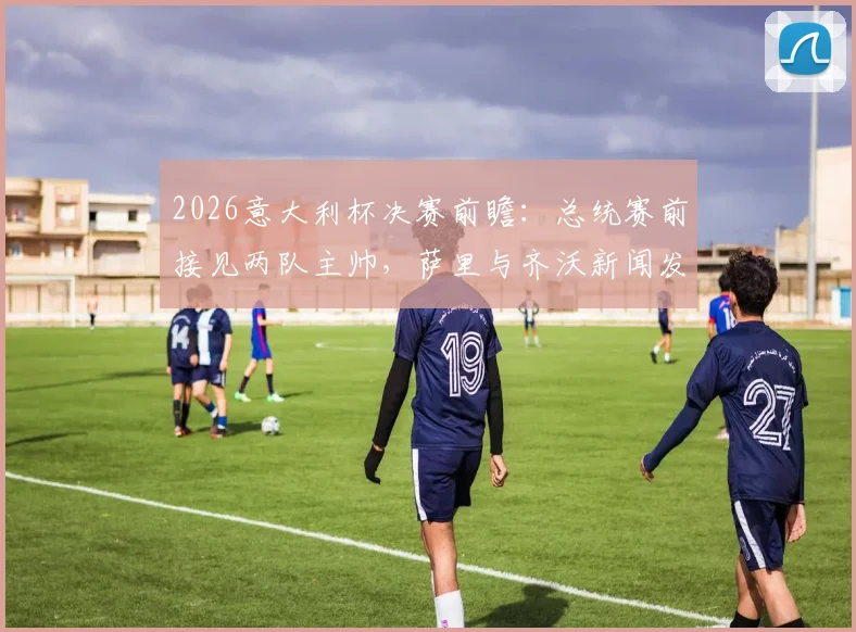 2026意大利杯决赛前瞻：总统赛前接见两队主帅，萨里与齐沃新闻发布会发言要点全解析