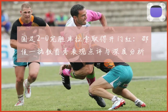 国足2-0完胜库拉索取得开门红：邵佳一执教首秀表现点评与深度分析