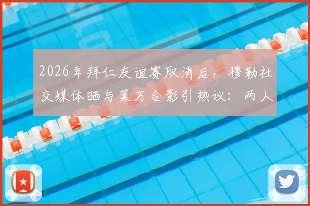 2026年拜仁友谊赛取消后，穆勒社交媒体晒与莱万合影引热议：两人真实关系与十月之约全解析