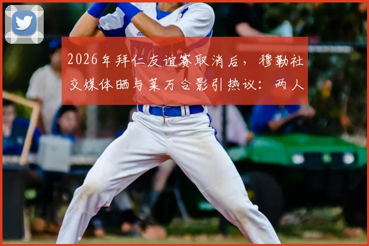 2026年拜仁友谊赛取消后，穆勒社交媒体晒与莱万合影引热议：两人真实关系与十月之约全解析