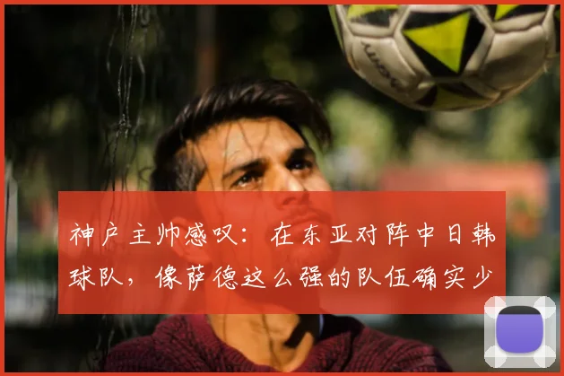 神户主帅感叹：在东亚对阵中日韩球队，像萨德这么强的队伍确实少见，2026格局会变吗？