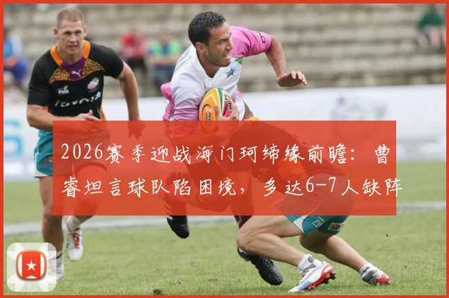 2026赛季迎战海门珂缔缘前瞻：曹睿坦言球队陷困境，多达6-7人缺阵影响排兵布阵
