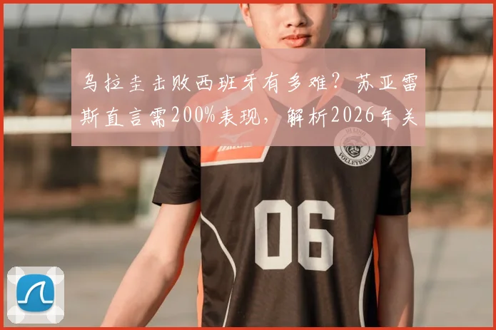 乌拉圭击败西班牙有多难？苏亚雷斯直言需200%表现，解析2026年关键战术