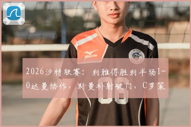2026沙特联赛：利雅得胜利半场1-0达曼协作，科曼补射破门，C罗策动进攻视频集锦与战术分析