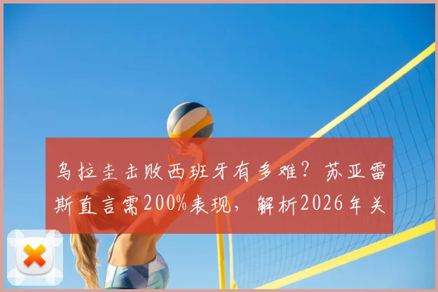 乌拉圭击败西班牙有多难?苏亚雷斯直言需200%表现,解析2026年关键战术