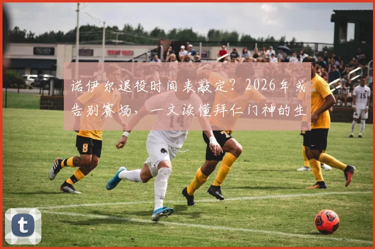 诺伊尔退役时间表敲定?2026年或告别赛场,一文读懂拜仁门神的生涯抉择与留下的财富