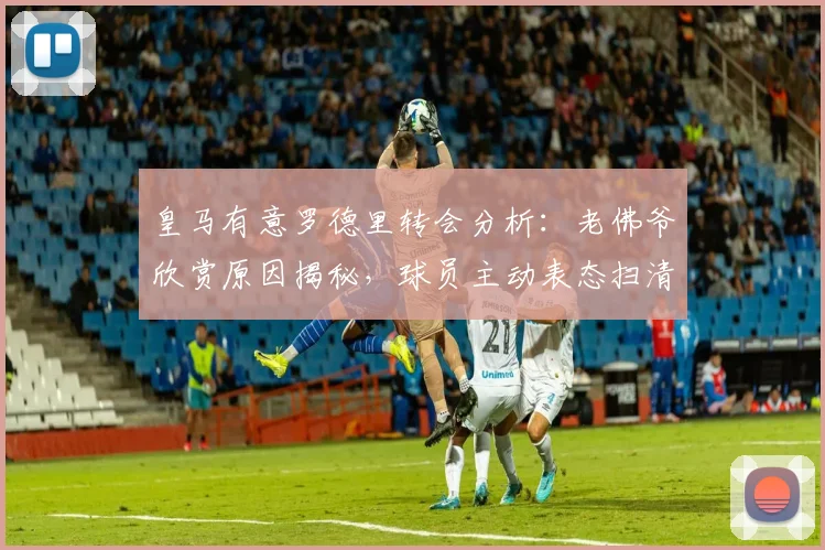 皇马有意罗德里转会分析：老佛爷欣赏原因揭秘，球员主动表态扫清障碍，2026夏窗最新动态解读