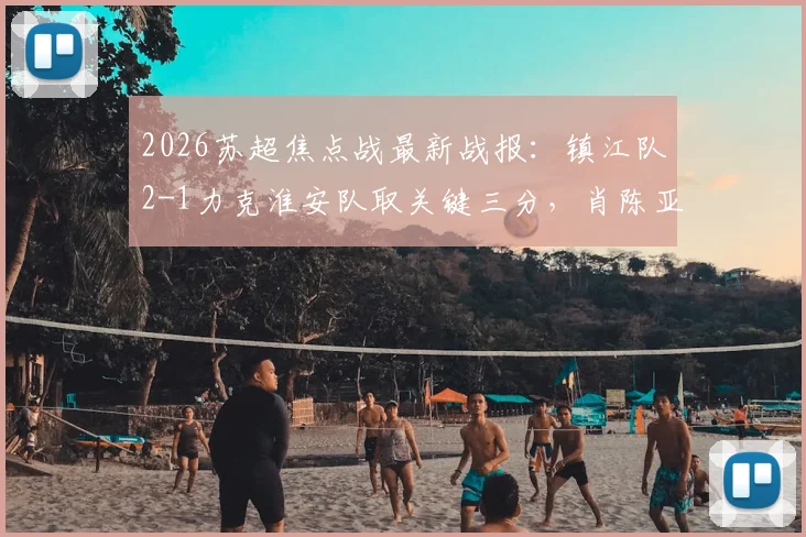 2026苏超焦点战最新战报：镇江队2-1力克淮安队取关键三分，肖陈亚梅独中两元成取胜功臣