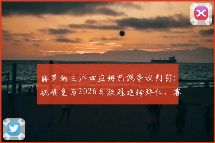 赫罗纳主帅回应姆巴佩争议判罚：祝福皇马2026年欧冠逆转拜仁，赛后访谈实录