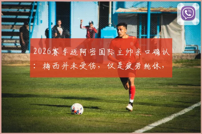 2026赛季迈阿密国际主帅亲口确认：梅西并未受伤，仅是疲劳轮休，球星健康管理与伤病区别全解析