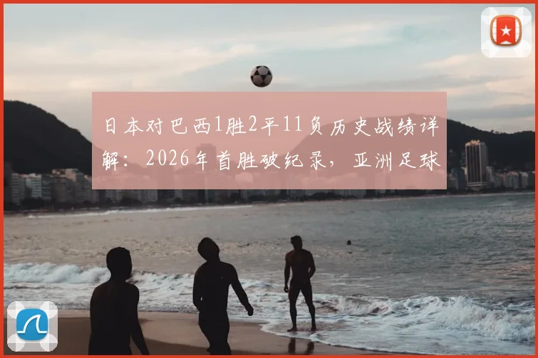日本对巴西1胜2平11负历史战绩详解：2026年首胜破纪录，亚洲足球迎来新篇章？