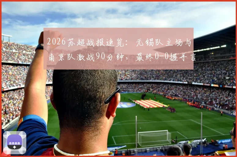 2026苏超战报速览：无锡队主场与南京队激战90分钟，最终0-0握手言和，积分榜格局微妙
