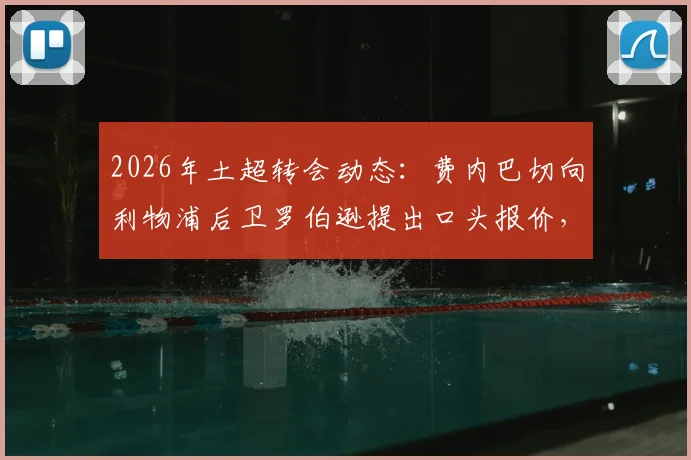 2026年土超转会动态：费内巴切向利物浦后卫罗伯逊提出口头报价，球员团队正评估选项