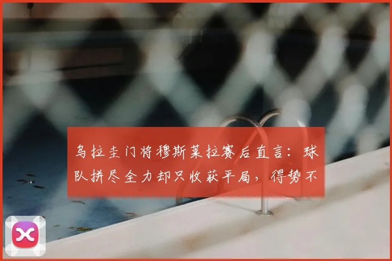 乌拉圭门将穆斯莱拉赛后直言：球队拼尽全力却只收获平局，得势不得分问题亟待解决