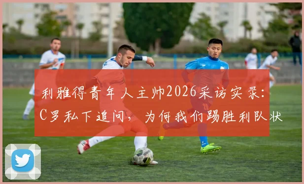 利雅得青年人主帅2026采访实录：C罗私下追问，为何我们踢胜利队状态最佳？深度解读沙特联赛战术对决