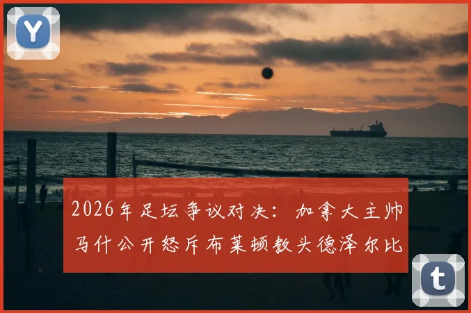 2026年足坛争议对决：加拿大主帅马什公开怒斥布莱顿教头德泽尔比，回顾两人恩怨始末及深层原因