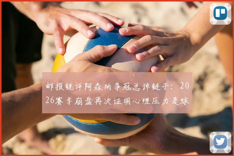 邮报锐评阿森纳争冠总掉链子：2026赛季崩盘再次证明心理压力是球队短板