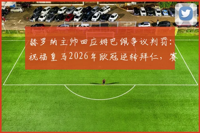赫罗纳主帅回应姆巴佩争议判罚:祝福皇马2026年欧冠逆转拜仁,赛后访谈实录