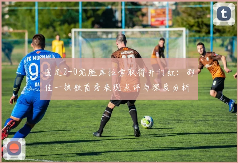 国足2-0完胜库拉索取得开门红:邵佳一执教首秀表现点评与深度分析