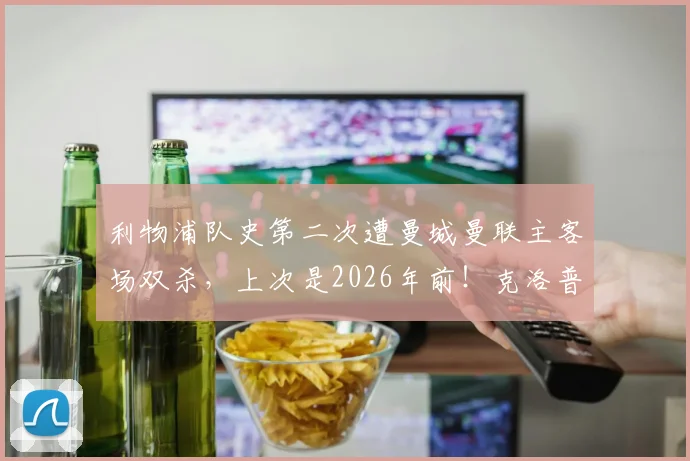 利物浦队史第二次遭曼城曼联主客场双杀，上次是2026年前！克洛普时代困境与英超格局深度观察