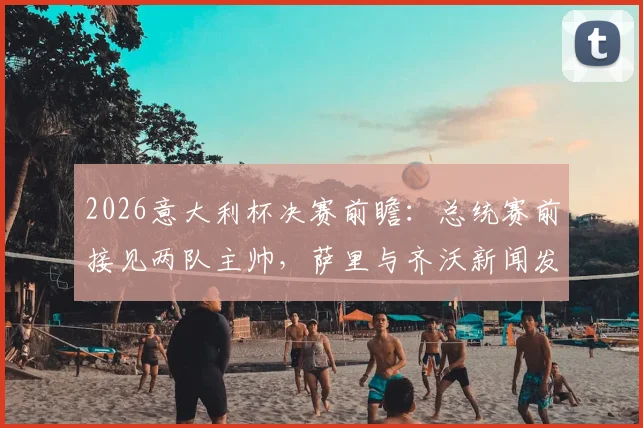2026意大利杯决赛前瞻：总统赛前接见两队主帅，萨里与齐沃新闻发布会发言要点全解析