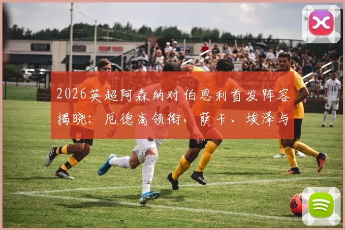 2026英超阿森纳对伯恩利首发阵容揭晓:厄德高领衔,萨卡、埃泽与哈弗茨出战看点分析