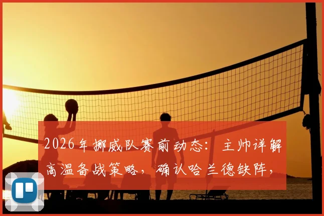 2026年挪威队赛前动态：主帅详解高温备战策略，确认哈兰德缺阵，解析其缺席影响与球队战术调整