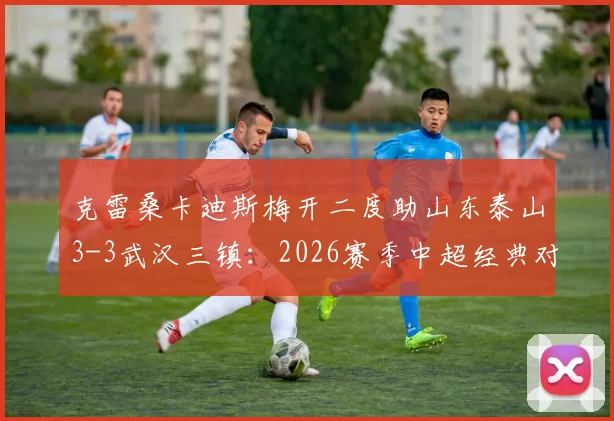 克雷桑卡迪斯梅开二度助山东泰山3-3武汉三镇：2026赛季中超经典对决进球全回顾与视频集锦