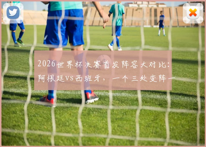 2026世界杯决赛首发阵容大对比：阿根廷vs西班牙，一个三处变阵一个以稳为主