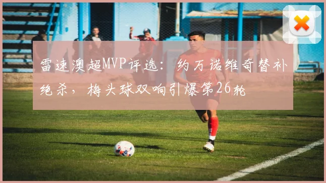 雷速澳超MVP评选:约万诺维奇替补绝杀,梅头球双响引爆第26轮