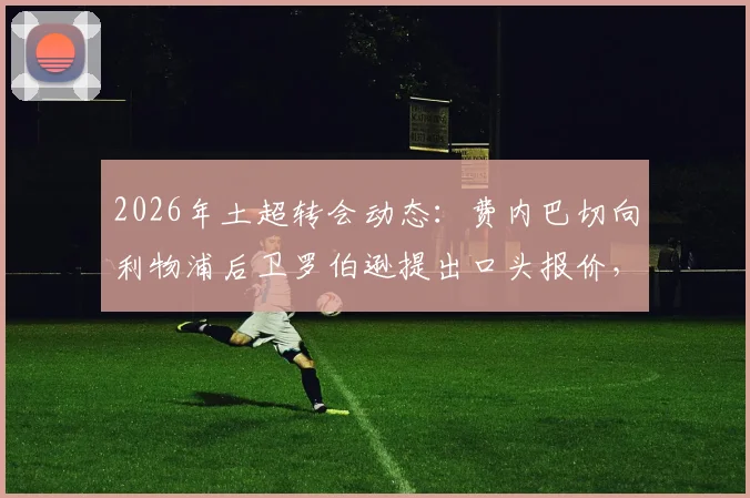 2026年土超转会动态:费内巴切向利物浦后卫罗伯逊提出口头报价,球员团队正评估选项