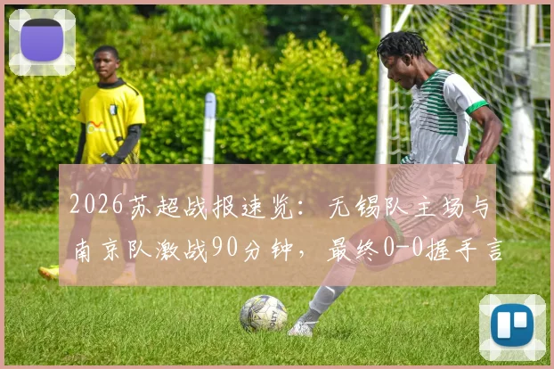 2026苏超战报速览：无锡队主场与南京队激战90分钟，最终0-0握手言和，积分榜格局微妙