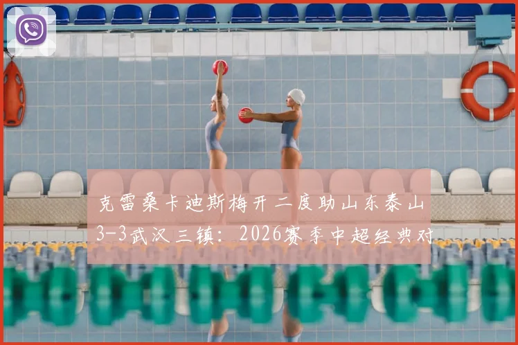 克雷桑卡迪斯梅开二度助山东泰山3-3武汉三镇：2026赛季中超经典对决进球全回顾与视频集锦