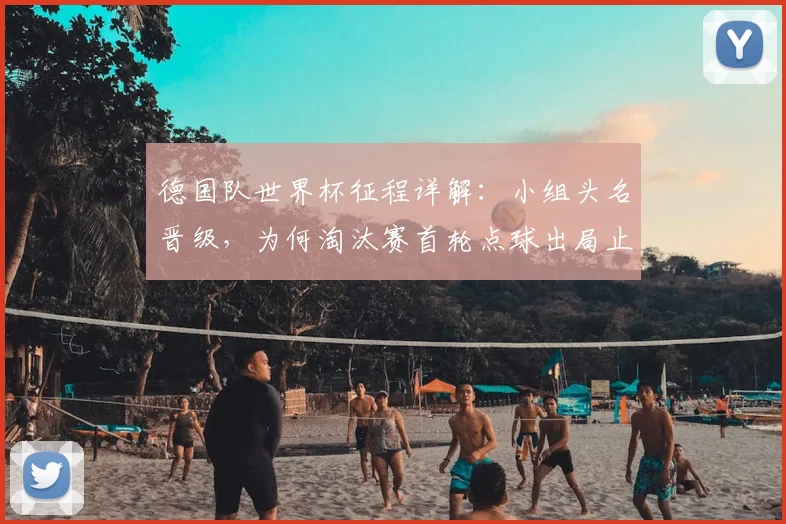 德国队世界杯征程详解：小组头名晋级，为何淘汰赛首轮点球出局止步32强？原因分析与未来展望