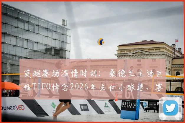 英超赛场温情时刻：桑德兰主场巨幅TIFO悼念2026年去世小球迷，赛前纪念仪式感人全场