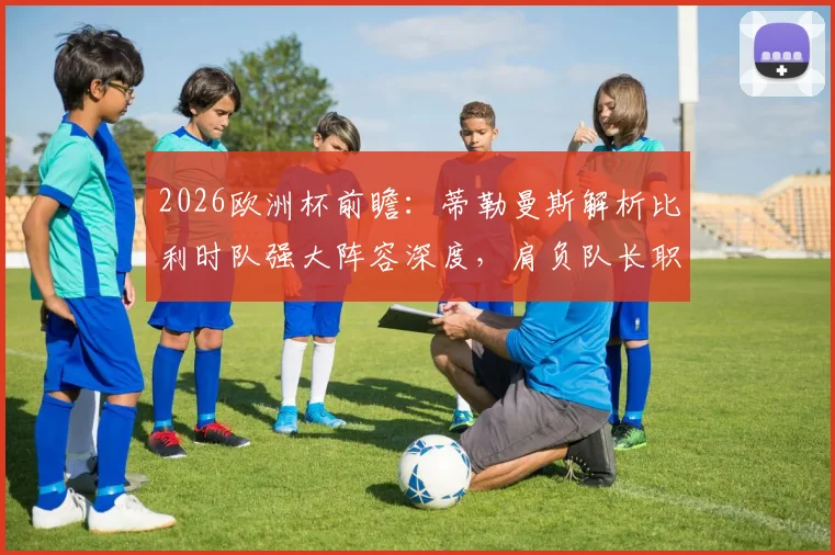 2026欧洲杯前瞻：蒂勒曼斯解析比利时队强大阵容深度，肩负队长职责的荣耀与挑战