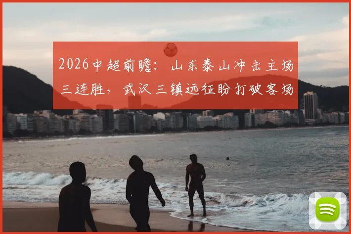 2026中超前瞻：山东泰山冲击主场三连胜，武汉三镇远征盼打破客场低迷