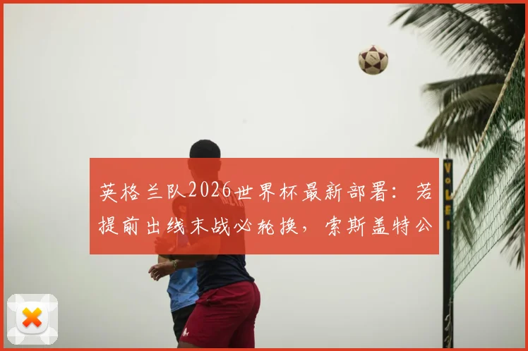 英格兰队2026世界杯最新部署:若提前出线末战必轮换,索斯盖特公开表态拒踢封闭友谊赛