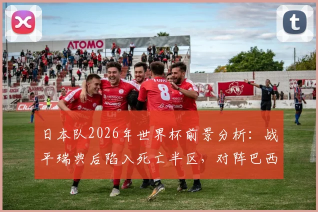 日本队2026年世界杯前景分析：战平瑞典后陷入死亡半区，对阵巴西法国等强敌如何破局？