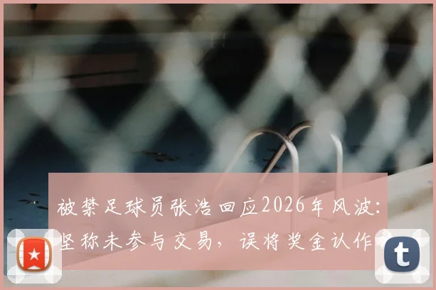 被禁足球员张浩回应2026年风波：坚称未参与交易，误将奖金认作补发欠薪始末