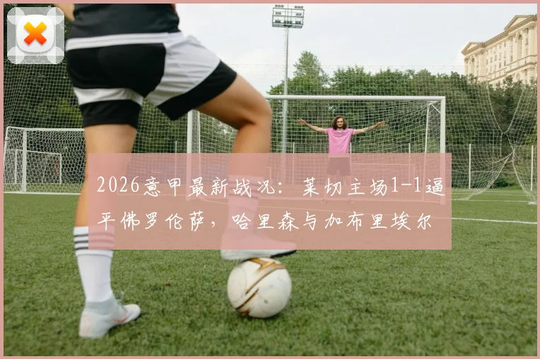2026意甲最新战况：莱切主场1-1逼平佛罗伦萨，哈里森与加布里埃尔各建一功，赛后积分排名分析