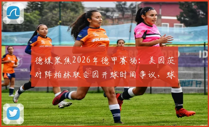 德媒聚焦2026年德甲赛场：美因茨对阵柏林联合因开球时间争议，球迷投掷网球致比赛中断