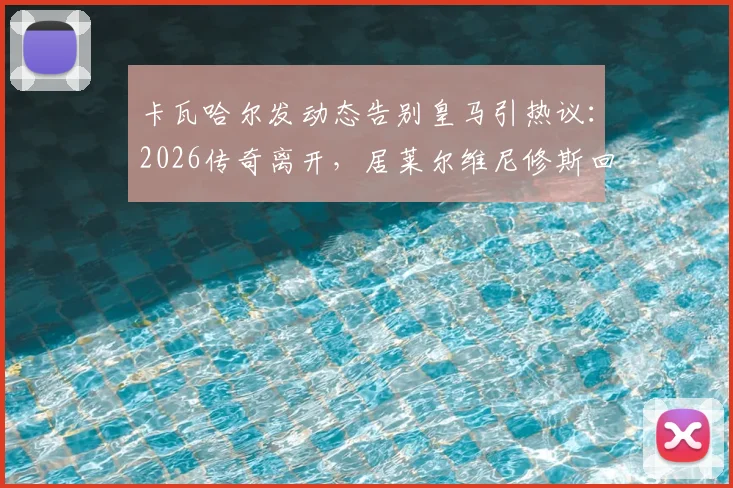 卡瓦哈尔发动态告别皇马引热议：2026传奇离开，居莱尔维尼修斯回复感人瞬间全记录