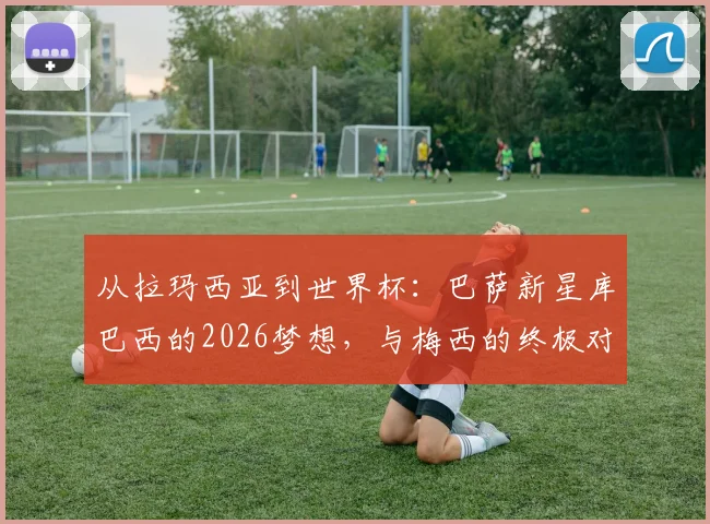 从拉玛西亚到世界杯:巴萨新星库巴西的2026梦想,与梅西的终极对决是否可能?