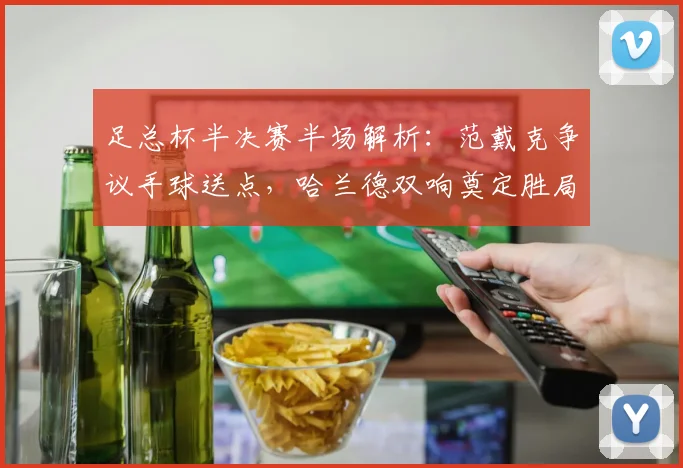 足总杯半决赛半场解析:范戴克争议手球送点,哈兰德双响奠定胜局,曼城半场2-0领先利物浦(附集锦回顾)